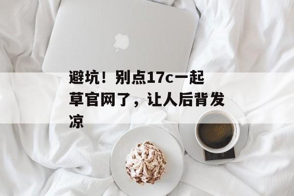 避坑！别点17c一起草官网了，让人后背发凉