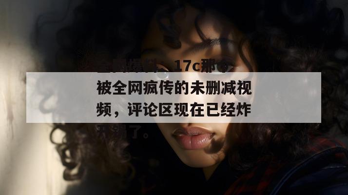 全网爆料：17c那个被全网疯传的未删减视频，评论区现在已经炸开锅了。
