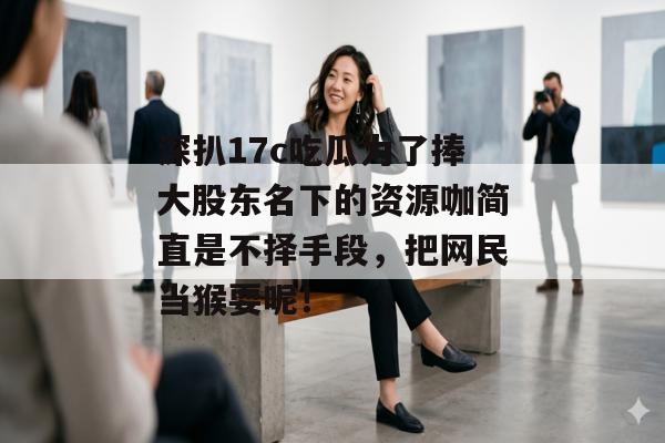 深扒17c吃瓜为了捧大股东名下的资源咖简直是不择手段，把网民当猴耍呢！
