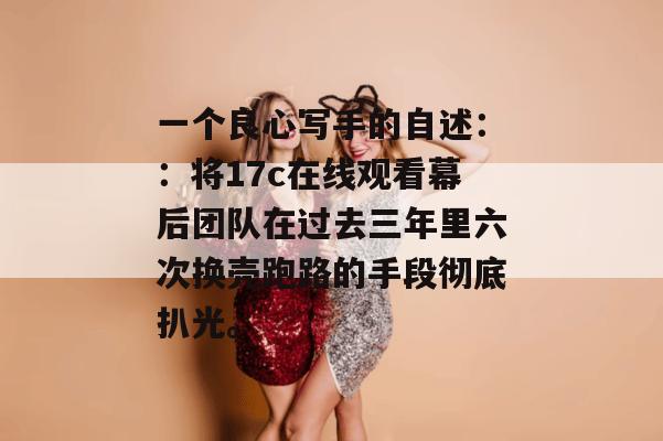 一个良心写手的自述：：将17c在线观看幕后团队在过去三年里六次换壳跑路的手段彻底扒光。