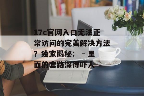 17c官网入口无法正常访问的完美解决方法？独家揭秘： - 里面的套路深得吓人