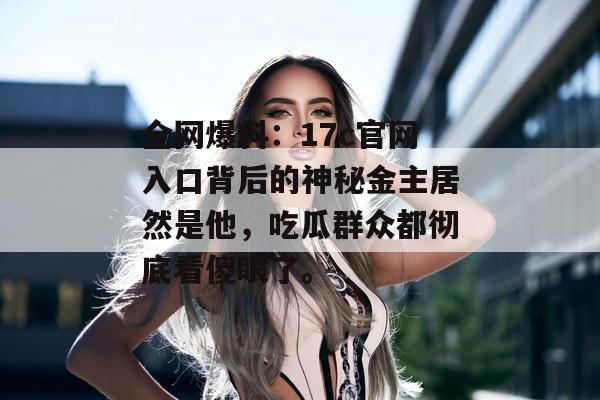 全网爆料：17c官网入口背后的神秘金主居然是他，吃瓜群众都彻底看傻眼了。
