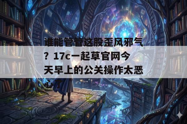 谁能管管这股歪风邪气？17c一起草官网今天早上的公关操作太恶心了