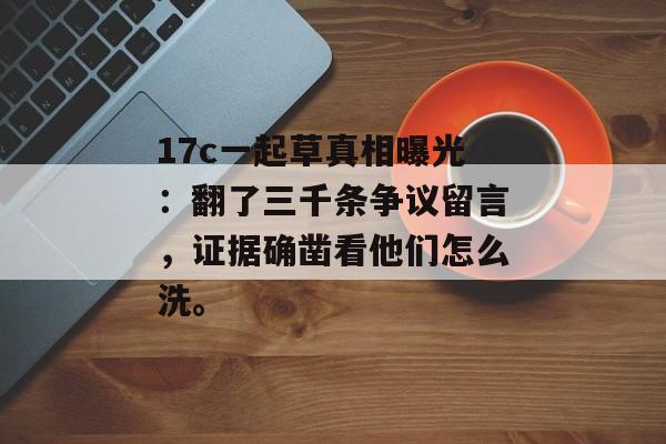 17c一起草真相曝光:翻了三千条争议留言,证据确凿看他们怎么洗。