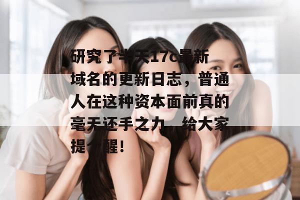 研究了半天17c最新域名的更新日志，普通人在这种资本面前真的毫无还手之力，给大家提个醒！
