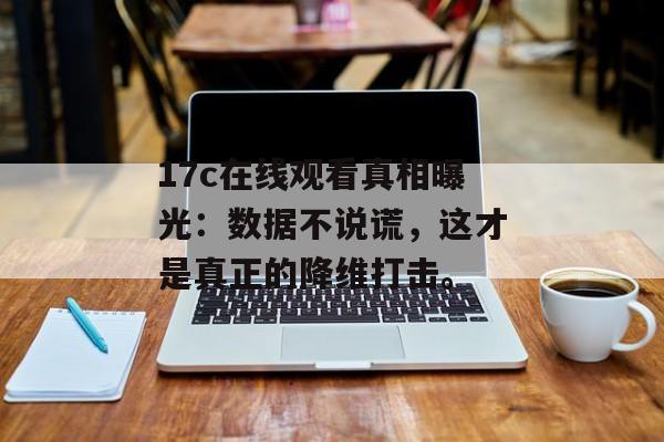 17c在线观看真相曝光：数据不说谎，这才是真正的降维打击。
