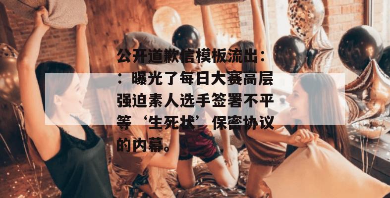 公开道歉信模板流出：：曝光了每日大赛高层强迫素人选手签署不平等‘生死状’保密协议的内幕。