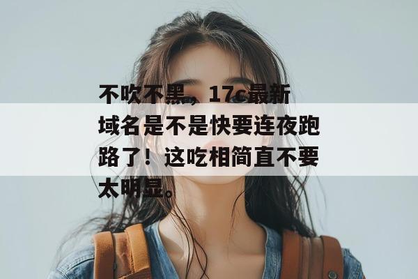 不吹不黑，17c最新域名是不是快要连夜跑路了！这吃相简直不要太明显。