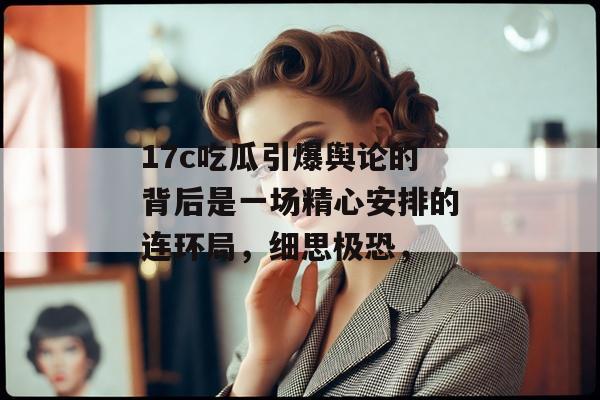 17c吃瓜引爆舆论的背后是一场精心安排的连环局，细思极恐，